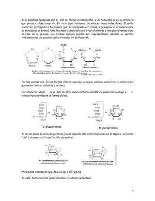 Si el aldehído reacciona con el -OH se forma un hemiacetal, y un hemicetal si es la cetona la
que produce dicha reacción. En todo caso hablamos de enlaces intra moleculares. El anillo
puede ser pentagonal o furanósico (por su semejanza al furano), o hexagonal o piranóxico (por
su semejanza al pirano). Una fructosa ciclada será una fructofuranosa y una glucopiranosa será
el caso de la glucosa. Las formas cíclicas pueden ser representadas dándole un sentido
tridimensional de acuerdo con la formulación de Haworth.




Formas anoméricas. En las formas cíclicas aparece un nuevo carbono asimétrico o anómero (el
que antes tenia el aldehído o cetona).

Los anómeros serán       si el -OH de este nuevo carbono asimétrico queda hacia abajo y      si
lo hace hacia arriba en la forma cíclica.




                 -D-glucopiranosa                                -D-glucopiranosa

Al no ser plano el anillo de piranosa, puede adoptar dos conformaciones en el espacio. La forma
"cis" o de nave y la "trans" o silla de montar.




Principales monosacáridos. ALDOSAS Y CETOSAS

Triosas: Destacan el D-gliceraldehído y la dihidroxiacetona.



                                                                                             4
 