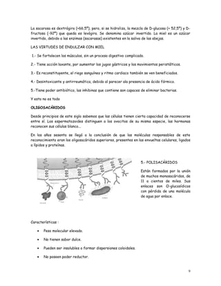 La sacarosa es dextrógira (+66,5º), pero, si se hidroliza, la mezcla de D-glucosa (+ 52,5º) y D-
fructosa (-92º) que queda es levógira. Se denomina azúcar invertido. La miel es un azúcar
invertido, debido a las enzimas (sacarasas) existentes en la saliva de las abejas.

LAS VIRTUDES DE ENDULZAR CON MIEL

1.- Se fortalecen los músculos, sin un proceso digestivo complicado.

2.- Tiene acción laxante, por aumentar los jugos gástricos y los movimientos peristálticos.

3.- Es reconstituyente, el riego sanguíneo y ritmo cardiaco también se ven beneficiados.

4.- Desintoxicante y antirreumática, debido al parecer ala presencia de ácido fórmico.

5.-Tiene poder antibiótico, las inhibinas que contiene son capaces de eliminar bacterias.

Y esto no es todo

OLIGOSACÁRIDOS

Desde principios de este siglo sabemos que las células tienen cierta capacidad de reconocerse
entre sí. Los espermatozoides distinguen a los ovocitos de su misma especie, las hormonas
reconocen sus células blanco...

En los años sesenta se llegó a la conclusión de que las moléculas responsables de este
reconocimiento eran los oligosacáridos superiores, presentes en las envueltas celulares, ligados
a lípidos y proteínas.



                                                                  5.- POLISACÁRIDOS

                                                                  Están formados por la unión
                                                                  de muchos monosacáridos, de
                                                                  11 a cientos de miles. Sus
                                                                  enlaces son O-glucosídicos
                                                                  con pérdida de una molécula
                                                                  de agua por enlace.




Características :

   •   Peso molecular elevado.

   •   No tienen sabor dulce.

   •   Pueden ser insolubles o formar dispersiones coloidales.

   •   No poseen poder reductor.


                                                                                               9
 