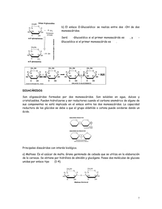 b) El enlace O-Glucosídico: se realiza entre dos -OH de dos
                                monosacáridos.

                                Será      -Glucosídico si el primer monosacárido es    ,y     -
                                Glucosídico si el primer monosacárido es    .




DISACÁRIDOS

Son oligosacáridos formados por dos monosacáridos. Son solubles en agua, dulces y
cristalizables. Pueden hidrolizarse y ser reductores cuando el carbono anomérico de alguno de
sus componentes no está implicado en el enlace entre los dos monosacáridos. La capacidad
reductora de los glúcidos se debe a que el grupo aldehído o cetona puede oxidarse dando un
ácido.




Principales disacáridos con interés biológico.

a) Maltosa: Es el azúcar de malta. Grano germinado de cebada que se utiliza en la elaboración
de la cerveza. Se obtiene por hidrólisis de almidón y glucógeno. Posee dos moléculas de glucosa
unidas por enlace tipo    (1-4).




                                                                                             7
 