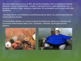 -Se recomienda que al menos el 55% del aporte energético diario provenga de distintos
alimentos ricos en carbohidratos: cereales y derivados (arroz, pasta alimenticia, pan...),
azúcares sencillos, frutas, verduras y legumbres. Es aconsejable que la mayor parte sean
almidones.

-Una dieta rica en carbohidratos es beneficiosa para la salud. Los carbohidratos aportan
mucho más que energía.

-El desequilibrio dietético en cuanto al aporte de hidratos de carbono se relaciona con
numerosas enfermedades tales como: sobrepeso, obesidad, hipertrigliceridemia,
diabetes.
 