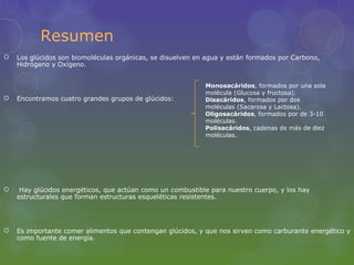 Resumen
   Los glúcidos son biomoléculas orgánicas, se disuelven en agua y están formados por Carbono,
    Hidrógeno y Oxígeno.


                                                            Monosacáridos, formados por una sola
                                                            molécula (Glucosa y fructosa).
   Encontramos cuatro grandes grupos de glúcidos:          Disacáridos, formados por dos
                                                            moléculas (Sacarosa y Lactosa).
                                                            Oligosacáridos, formados por de 3-10
                                                            moléculas.
                                                            Polisacáridos, cadenas de más de diez
                                                            moléculas.




    Hay glúcidos energéticos, que actúan como un combustible para nuestro cuerpo, y los hay
    estructurales que forman estructuras esqueléticas resistentes.




   Es importante comer alimentos que contengan glúcidos, y que nos sirven como carburante energético y
    como fuente de energía.
 