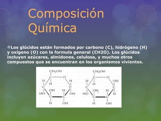 Composición
        Química
Los glúcidos están formados por carbono (C), hidrógeno (H)
y oxígeno (O) con la formula general (CH2O). Los glúcidos
incluyen azúcares, almidones, celulosa, y muchos otros
compuestos que se encuentran en los organismos vivientes.
 