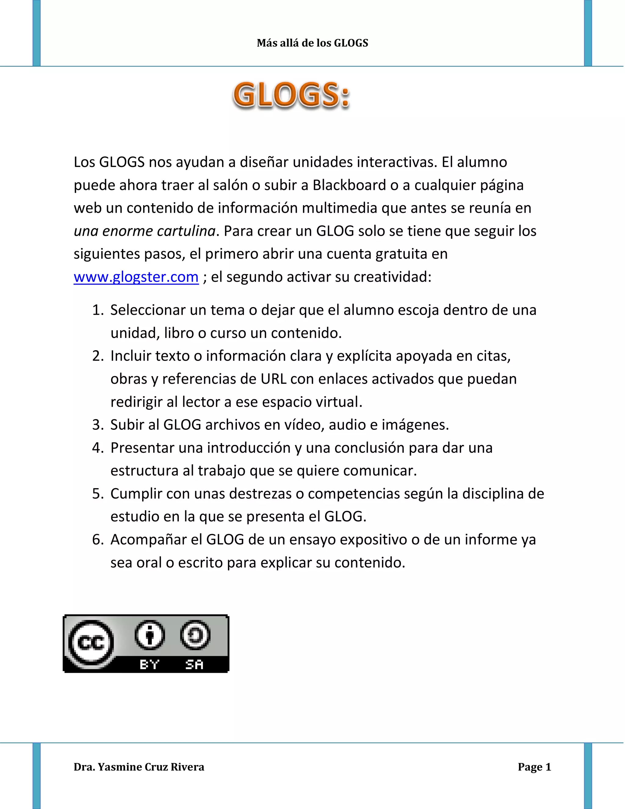 Más allá de los GLOGS
Los GLOGS nos ayudan a diseñar unidades interactivas. El alumno
puede ahora traer al salón o subir a Blackboard o a cualquier página
web un contenido de información multimedia que antes se reunía en
una enorme cartulina. Para crear un GLOG solo se tiene que seguir los
siguientes pasos, el primero abrir una cuenta gratuita en
www.glogster.com ; el segundo activar su creatividad:
1. Seleccionar un tema o dejar que el alumno escoja dentro de una
unidad, libro o curso un contenido.
2. Incluir texto o información clara y explícita apoyada en citas,
obras y referencias de URL con enlaces activados que puedan
redirigir al lector a ese espacio virtual.
3. Subir al GLOG archivos en vídeo, audio e imágenes.
4. Presentar una introducción y una conclusión para dar una
estructura al trabajo que se quiere comunicar.
5. Cumplir con unas destrezas o competencias según la disciplina de
estudio en la que se presenta el GLOG.
6. Acompañar el GLOG de un ensayo expositivo o de un informe ya
sea oral o escrito para explicar su contenido.
Dra. Yasmine Cruz Rivera Page 1