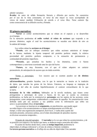 admitir variantes-
B-culta: de autor de sólida formación literaria y difusión por escrito. Se caracteriza
por el uso de la rima consonante, el verso de arte mayor (a veces acompañado de
versos de menor medida) Utilización de estrofa o el verso libre. Tiene carácter fijo
como consecuencia de su difusión escrita y firmada.
El género narrativo:
Narrar es contar acontecimientos que se sitúan en el espacio y se desarrollan
en el tiempo.
En la narración predomina el estilo verbal: el relato de acciones que responde a un
proceso dinámico, según el cual los acontecimientos se suceden uno detrás de otro en
la cadena del tiempo.
Los verbos sitúan las acciones en el tiempo:
*Pasado, con un enfoque cronístico que relata acciones anteriores al tiempo
de la lectura, mediante la lejanía temporal del pretérito perfecto simple, la relativa
proximidad del pretérito perfecto compuesto, o la sensación de permanencia y
continuidad del pretérito imperfecto.
*Presente, que actualiza los hechos y los dramatiza, como si fueran
contemporáneos y estuvieran ocurriendo ante los ojos del lector.
*Futuro, no muy frecuente, con el que el relato adquiere un carácter
premonitorio, de anticipación de sucesos que sin duda ocurrirán.
Temas y personajes: Los sucesos que se cuentan pueden ser de distinta
naturaleza:
a)Extraordinarios, grandes hazañas, con lo que la narración se inserta en la tradición
de épica, que narraba las gestas de los héroes. Entonces, su lenguaje se impregna de
epicidad y del afán de resaltar hiperbólicamente el carácter extraordinario de lo que
se narra.
b)Asuntos de la vida cotidiana, habituales en la novela moderna, que tienen como
protagonistas a personajes de carne y hueso, de los que se cuenta su existencia
problemática, su lucha por la existencia.Los personajes son los sujetos de las acciones, como
protagonistas, como antagonistas, colaboradores o ayudantes de aquellos. Su caracterización viene
definida tanto por sus acciones y sus palabras como la información que sobre sus
actos o su personalidad ofrece el narrador.
Las acciones se insertan en un argumento, en una«historia», que puede seguir
un orden lógico si los acontecimientos se sitúan cronológicamente en el hilo del
tiempo, o tener una organización atemporal: flash-back, o vuelta atrás a partir del
momento presente, estructura caótica, con el relato desordenado de episodios insertos
en diversas secuencias temporales...
El punto de vista del narrador: El narrador es la voz que relata los acontecimientos, y de
su posición con respecto a los hechos que narra, se deducen rasgos esenciales del relato:
Si cuenta los hechos desde fuera, como un testigo imparcial, predomina la
objetividad, el enfoque referencia! y el tono de crónica o historia verdadera:
La tercera persona narrativa es el reflejo de ese afán de objetividad. Este narrador
 