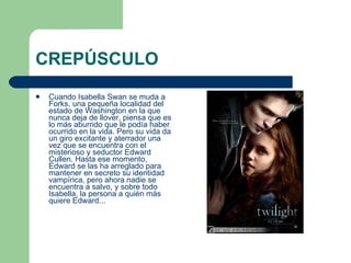 CREPÚSCULO Cuando Isabella Swan se muda a Forks, una pequeña localidad del estado de Washington en la que nunca deja de llover, piensa que es lo más aburrido que le podía haber ocurrido en la vida. Pero su vida da un giro excitante y aterrador una vez que se encuentra con el misterioso y seductor Edward Cullen. Hasta ese momento, Edward se las ha arreglado para mantener en secreto su identidad vampírica, pero ahora nadie se encuentra a salvo, y sobre todo Isabella, la persona a quién más quiere Edward...  