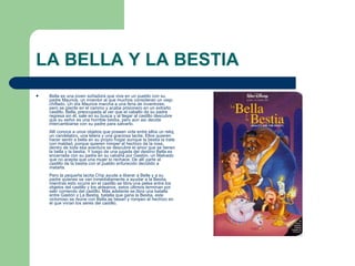 LA BELLA Y LA BESTIA Bella es una joven soñadora que vive en un pueblo con su padre Maurice, un inventor al que muchos consideran un viejo chiflado. Un día Maurice marcha a una feria de inventores, pero se pierde en el camino y acaba prisionero en un extraño castillo. Bella, preocupada al ver que el caballo de su padre regresa sin él, sale en su busca y al llegar al castillo descubre que su señor es una horrible bestia, pero aún así decide intercambiarse con su padre para salvarlo.  Allí conoce a unos objetos que poseen vida entre ellos un reloj, un candelabro, una tetera y una graciosa tacita. Ellos quieren hacer sentir a bella en su propio hogar aunque la bestia la trate con maldad, porque quieren romper el hechizo de la rosa, dentro de toda esa aventura se descubre el amor que se tienen la bella y la bestia. Y luego de una jugada del destino Bella es encerrada con su padre en su cabaña por Gastón, un Malvado que no acepta que una mujer lo rechace. De allí parte al castillo de la bestia con el pueblo enfurecido decidido a matarla.  Pero la pequeña tacita Chip ayuda a liberar a Bella y a su padre quienes se van inmediatamente a ayudar a la Bestia, mientras esto ocurre en el castillo se libra una pelea entre los objetos del castillo y los aldeanos, estos últimos terminan por salir corriendo del castillo. Más adelante se libra una batalla entre Gastón y La Bestia, batalla que gana la Bestia, este victorioso se reúne con Bella,se besan y rompen el hechizo en el que vivían los seres del castillo.  
