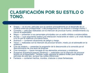 CLASIFICACIÓN POR SU ESTILO O TONO. Drama  — en el cine, películas que se centran principalmente en el desarrollo de un conflicto entre los protagonistas, o del protagonista con su entorno o consigo mismo. 1 Comedia  — películas realizadas con la intención de provocar humor, entretenimiento o/y risa en el espectador. Negro  — presentan a sus personajes principales con un estilo  nihilista  o  existencialista . Acción  — cuyo argumento implica una interacción moral entre el «bien» y el «mal» llevada a su fin por la violencia o la fuerza física. Aventura  — contienen situaciones de peligro y riesgo. Terror  — realizadas con la intención de provocar tensión, miedo y/o el sobresalto en la audiencia. Cine de  misterio  — presentan la progresión de lo desconocido a lo conocido por el descubrimiento de una serie de enigmas. Cine  romántico  — hacen hincapié en los elementos amorosos y románticos. Suspense  (España)/ suspenso  (América) — realizadas con la intención de provocar tensión en el espectador. También suele utilizarse la palabra  thriller  para designar películas de este tipo, aunque hay sutiles diferencias. Fantasía  — contienen hechos, mundos, criaturas o cosas fantasiosas. 