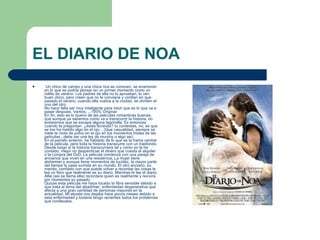 EL DIARIO DE NOA Un chico de campo y una chica rica se conocen, se enamoran en lo que se podria pensar en un primer momento como un rollito de verano. Los padres de ella no lo aprueban, lo ven buen chico, pero creen que no le conviene y confian en que pasado el verano, cuando ella vuelva a la ciudad, se olviden el uno del otro.  No hace falta ser muy inteligente para intuir que es lo que va a pasar despues. Vamos, ...100% Original En fin, esto es lo bueno de las peliculas romanticas buenas, que aunque ya sabemos como va a transcurrir la historia, no evitaremos que se escape alguna lagrimilla. Es entonces cuando te preguntan: ¿estas llorando? tu contestas, no, es que se me ha metido algo en el ojo... (Que casualidad, siempre se mete la mota de polvo en el ojo en los momentos tristes de las peliculas...debe ser una ley de murphy o algo asi) En el parrafo anterior, he hablado de lo que es la trama central de la pelicula, pero toda la historia transcurre con un trasfondo. Desde luego si la historia transcurriera tal y como yo la he contado, mejor no desperdiciar el dinero que cuesta el alquiler o la compra del DvD. La pelicula comienza con una pareja de ancianos que viven en una residencia. La mujer tiene alzheimer y aunque tiene momentos de lucidez, la mayor parte del tiempo lo pasa sumida en su mundo. El otro anciano, su marido, confiado con que puede volver a recordar las cosas le lee un libro que realmente es su diario. Mientras le lee el diario, Allie (asi se llama ella) recordara quien es realmente y revivira por momentos su pasado. Quizas esta pelicula me haya tocado la fibra sensible debido a que trata el tema del alzeihmer, enfermedad degenerativa que afecta a una gran cantidad de personas mayores en la actualidad. Mi abuela nos dejaba hace pocos meses debido a esta enfermedad y todavia tengo recientes todos los problemas que conllevaba.  