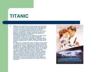 TITANIC Representa la historia de un chico pobre que enbarca en el Titanic por ganar una partida de poquer. Se enamora de Rose, una chica rica, prometida a un multimillonario. Jack le salva la vida a Rose ya que ella se queria suicidar, y en agradecimiento le invita a una cena en su lujosa zona del barco, aunque mas tarde se van a las bodegas, donde Jack se aloja y terminan bailando y bebiendo divirtiendose muchisimo. El prometido de Rose tiene un complice que sigue cada movimiento de ella y Jack, pero ellos consiguen despistarle, y corriendo y corriendo por todos los sitios del barco donde la gente trabaja, llegan al garaje, donde acaban entregandose su amor en un lujoso coche de la epoca. En medio de un apasionado beso, el Titanic choca contra un iceberg, lo que hace que el barco empiece a llenarse de agua poco a poco, acabando en el fondo del mar. Los pasajeros de 1ª clase, especialmente las mujeres y niños embarcan en pequeños botes medio vacios, no los llenan del todo, mientras que debido al poco tiempo que queda o a que la gente no lleno los botes, el resto de los pasajeros acaban flotando en el mar, muertos, incluido Jack. La unica que se salva es Rose, que la rescatan y acaba contando su historia de amor en el Titanic a un actual forofo del barco, que tambien busca el colgante que el prometido de Rose le entrego la noche del hundimiento. Lo que el no sabe es que ese colgante lo tiene ella, y acaba lanzandolo al mar, antes de morir en ese barco. 