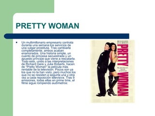 PRETTY WOMAN Un multimillonario empresario contrata durante una semana los servicios de una vulgar prostituta. Tras cambiarla completamente, ambos acaban enamorados. Una historia simple, un cuento de princesa secuestrada y un apuesto príncipe que viene a rescatarla. Todo esto, unido a las interpretaciones de Richard Gere y Julia Roberts, hacen de "Pretty Woman" la película más rentable de la televisión. Pocos son ya los que no la han visto, pero muchos los que no se resisten a seguirla una y otra vez a cada reposición televisiva. Tras 9 emisiones, todas ellas en prime time, el filme sigue rompiendo audímetros:  