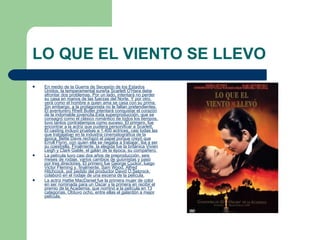 LO QUE EL VIENTO SE LLEVO En medio de la Guerra de Secesión de los Estados Unidos, la temperamental sureña Scarlett O'Hara debe afrontar dos problemas. Por un lado, intentará no perder su casa en manos de las fuerzas del Norte. Y por otro, verá como el hombre a quien ama se casa con su prima. Sin embargo, a la protagonista no le faltan pretendientes. El aventurero Rhett Butler intentará conquistar el corazón de la indomable jovencita.Esta superproducción, que se consagró como el clásico romántico de todos los tiempos, tuvo tantos contratiempos como suceso. El primero, fue encontrar a la actriz que pudiera personificar a Scarlett. El casting incluyó pruebas a 1.400 actrices, casi todas las que trabajaban en la industria cinematográfica de la época. Bette Davis rechazó el papel porque creyó que Erroll Flynn, con quien ella se negaba a trabajar, iba a ser su coestrella. Finalmente, la elegida fue la británica Vivien Leigh y Clark Gable, el galán de la época, su compañero. La película tuvo casi dos años de preproducción, seis meses de rodaje, varios cambios de guionistas y pasó por tres directores. El primero fue George Cuckor, luego Victor Fleming y, finalmente, Sam Wood. Alfred Hitchcock, por pedido del productor David O.Selznick, colaboró en el rodaje de una escena de la película. La actriz Hattie MacDaniel fue la primera mujer de color en ser nominada para un Oscar y la primera en recibir el premio de la Academia, que nominó a la película en 13 categorías. Obtuvo ocho, entre ellas el galardón a mejor película. 