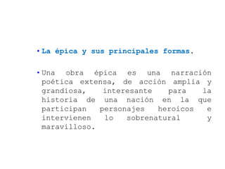 • La épica y sus principales formas.

• Una obra épica es una narración
  poética extensa, de acción amplia y
  grandiosa,    interesante   para   la
  historia de una nación en la que
  participan   personajes   heroicos  e
  intervienen   lo   sobrenatural     y
  maravilloso.
 