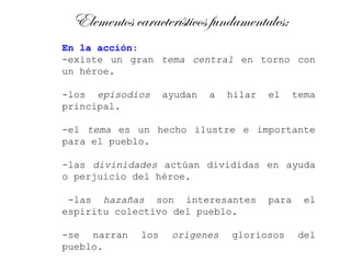 Elementos característicos fundamentales:
En la acción:
-existe un gran tema central en torno con
un héroe.

-los episodios     ayudan   a   hilar   el     tema
principal.

-el tema es un hecho ilustre e importante
para el pueblo.

-las divinidades actúan divididas en ayuda
o perjuicio del héroe.

 -las hazañas son interesantes          para    el
espíritu colectivo del pueblo.

-se narran   los    orígenes    gloriosos      del
pueblo.
 