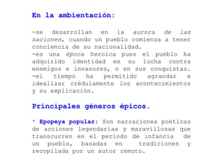 En la ambientación:

-se desarrollan en la aurora de las
naciones, cuando un pueblo comienza a tener
conciencia de su nacionalidad.
-es una época heroica pues el pueblo ha
adquirido identidad en su lucha contra
enemigos e invasores, o en sus conquistas.
-el   tiempo   ha   permitido  agrandar   e
idealizar crédulamente los acontecimientos
y su explicación.

Principales géneros épicos.

* Epopeya popular: Son narraciones poéticas
de acciones legendarias y maravillosas que
transcurren en el período de infancia    de
un pueblo, basadas en        tradiciones y
recopilada por un autor remoto.
 