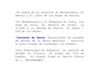 -El poema de la creación de Mesopotamia. El
Avesta y El libro de los Reyes de Persia.

-El Mahabharata y el Ramayana de India. Los
Veda de China. El Génesis de Israel. La
Iliada y la Odisea de Grecia. El Popol –
Vuh de los Mayas.

•Cantares de Gesta: Narraciones de hazañas
de héroes de la Época Medieval     escritos
al poco tiempo de sucedidos los hechos.

-Los Nibelungos en Alemania. La canción de
Roldán en Francia. El poema del Cid en
España.  En alguna forma el Martín Fierro
de J. Hernández.
 