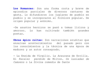 Los Romances: Son una forma corta y breve       de
episodios parciales de diversos cantares        de
gesta. Lo difundieron los juglares de pueblo    en
pueblo y se incorporaron al folklore popular.   De
origen popular y anónimo.

-De asuntos heroicos se pasó a temas líricos y
amoroso. Lo han cultivado también grandes
poetas.

Obras épico cultas: Son narraciones eruditas que
ensalzan acontecimientos    del pasado pero con
los conocimientos y la técnica de una época de
madurez y un autor consagrado.

- La Eneida de Virgilio. La Araucana de Ercilla.
El Paraíso   perdido de Milton. Os Lusiadas de
Camoens o La Divina comedia de Dante
 