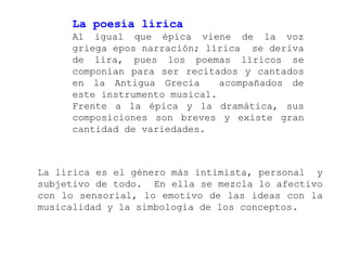 La poesía lírica
     Al igual que épica viene de la voz
     griega epos narración; lírica se deriva
     de lira, pues los poemas líricos se
     componían para ser recitados y cantados
     en la Antigua Grecia      acompañados de
     este instrumento musical.
     Frente a la épica y la dramática, sus
     composiciones son breves y existe gran
     cantidad de variedades.



La lírica es el género más intimista, personal y
subjetivo de todo. En ella se mezcla lo afectivo
con lo sensorial, lo emotivo de las ideas con la
musicalidad y la simbología de los conceptos.
 