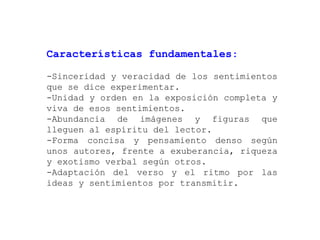 Características fundamentales:

-Sinceridad y veracidad de los sentimientos
que se dice experimentar.
-Unidad y orden en la exposición completa y
viva de esos sentimientos.
-Abundancia de imágenes y figuras que
lleguen al espíritu del lector.
-Forma concisa y pensamiento denso según
unos autores, frente a exuberancia, riqueza
y exotismo verbal según otros.
-Adaptación del verso y el ritmo por las
ideas y sentimientos por transmitir.
 