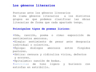 Los géneros literarios

Posturas ante los géneros literarios
Se llama géneros literarios     a los distintos
grupos en que podemos clasificar las obras
literarias de forma que cada apartado tenga.

Principales tipos de poemas líricos:

•Oda, canción, poema o rima: exposición de
sentimientos amorosos.
•Elegía: sentimiento de pesar ante desgracia
individual o colectiva.
•Égloga:   diálogos   amorosos  entre   fingidos
pastores.
•Sátira: censura y ridiculiza vicios, defectos
 y errores.
•Epitalamio: canción de bodas.
•Letrilla: de tono ligero y burlesco con
estrofas en estribillo.
 