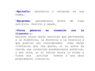 •Epitafio:   sentencia   o   recuerdo    en    una
tumba.

•Epigrama:   pensamiento   breve        de    tipo
satírico, festivo y agudo.

•Otros   géneros   en   conexión   con   la
literatura:
Existen otras obras escritas que pertenecen
a la Didáctica, la Historia o la Oratoria y
que podrían ser considerados     como obras
literaria, por una parte, si su autor ha
tenido una intención predominante estética,
y por otra, si el lector busca lo mismo y
tiene una    actitud    frente a una obra
propiamente literaria.
 