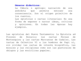 Géneros didácticos:
      La fábula o apólogo: narración de una
      anécdota    que   permite   extraer   una
      consecuencia. Son el origen primitivo de
      los cuentos.
      Las epístolas o cartas literarias: Es una
      forma de exponer o narrar ideas, críticas
      y opiniones. En todas las épocas hay
      ejemplos.


Las epístolas del Nuevo Testamento; la Epístola ad
Pisones   de   Horacio;   las   cartas  Persas   de
Montesquieu y las cartas Marruecas de Cadalso. Las
cartas de Celestino VI a los hombres de Papi ni,
sin olvidar las cartas de interés biográfico, las
morales y las religiosas como son las pastorales de
obispos y las encíclicas papales.
 