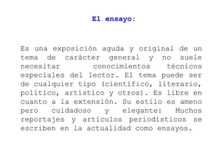El ensayo:



Es una exposición aguda y original de un
tema de carácter general y no suele
necesitar        conocimientos    técnicos
especiales del lector. El tema puede ser
de cualquier tipo (científico, literario,
político, artístico y otros). Es libre en
cuanto a la extensión. Su estilo es ameno
pero   cuidadoso    y   elegante:   Muchos
reportajes y artículos periodísticos se
escriben en la actualidad como ensayos.
 