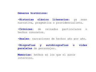 Géneros históricos:

•Historias clásico literarias: ya sean
narrativa, pragmática o providencialista.

•Crónicas:   de   reinados   particulares   o
hechos concretos.

•Anales: narraciones de hechos año por año.

•Biografías   y   autobiografías   o   vidas
paralelas de personajes.

Memorias: hechos en los que el autor
intervino.
 