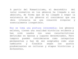 A partir del Romanticismo, el descrédito    del
valor normativo en los géneros ha llegado a ser
absoluto, de forma que se ha llegado a negar la
existencia de los géneros al considerar que una
obra literaria es una creación singular y
esencialmente irrepetible.

Hoy se toma una postura intermedia: los géneros
existen, tienen una realidad histórica evidente y
han   sido   usados   con  unas    características
definidas en épocas y lugares determinados. Pero
tampoco   pueden  considerarse   como   categorías
permanentes y han de ser aceptados como algo
cambiante    y   flexible   según     los   gustos
predominantes en culturas y etapas históricas y
diferentes.
 