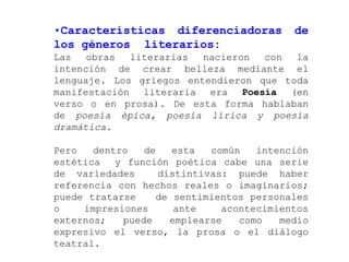 •Características diferenciadoras          de
los géneros literarios:
Las   obras  literarias  nacieron  con  la
intención de crear belleza mediante el
lenguaje. Los griegos entendieron que toda
manifestación literaria era Poesía (en
verso o en prosa). De esta forma hablaban
de poesía épica, poesía lírica y poesía
dramática.

Pero   dentro   de   esta   común   intención
estética   y función poética cabe una serie
de variedades      distintivas: puede haber
referencia con hechos reales o imaginarios;
puede tratarse    de sentimientos personales
o    impresiones      ante    acontecimientos
externos;   puede    emplearse   como   medio
expresivo el verso, la prosa o el diálogo
teatral.
 