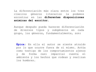 La diferenciación más clara entre los tres
clásicos géneros literarios la podemos
encontrar en las diferentes disposiciones
anímicas del escritor.

Aunque después pueda hacerse diferenciación
de diversos tipos y subgéneros en cada
grupo, los géneros, fundamentalmente, son:



 Épica: En ella el autor se siente atraído
 por lo que ocurre fuera de sí mismo. Actúa
 como testigo de los comportamientos ajenos
 y de forma casi imparcial cuenta el
 ambiente y los hechos que rodean y realizan
 los hombres.
 