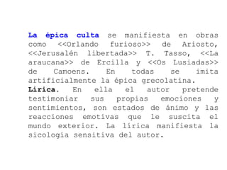 La épica culta se manifiesta en obras
como <<Orlando furioso>> de Ariosto,
<<Jerusalén libertada>> T. Tasso, <<La
araucana>> de Ercilla y <<Os Lusiadas>>
de    Camoens.     En    todas     se    imita
artificialmente la épica grecolatina.
Lírica.   En    ella    el   autor    pretende
testimoniar    sus    propias   emociones    y
sentimientos, son estados de ánimo y las
reacciones emotivas que le suscita el
mundo exterior. La lírica manifiesta la
sicología sensitiva del autor.
 