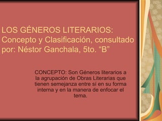 LOS GÉNEROS LITERARIOS: Concepto y Clasificación, consultado por: Néstor Ganchala, 5to. “B” CONCEPTO: Son Géneros literarios a la agrupación de Obras Literarias que tienen semejanza entre sí en su forma interna y en la manera de enfocar el tema. 