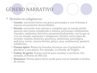 GÉNERO NARRATIVO
 División en subgéneros:
    Cuento: narración breve con pocos personajes y con el tiempo y
     espacio escasamente desarrollados.
    Novela: narración más extensa y compleja que el cuento donde
     aparece una trama complicada o intensa, personajes sólidamente
     trazados, ambientes descritos pormenorizadamente, con lo que se
     crea un mundo autónomo e imaginario. Existen varios tipos de
     novelas: realista, histórica, picaresca, intelectual, psicológica,
     policíaca, terror, ciencia-ficción, gótica, rosa, sentimental, pastoril,
     caballerías...
    Poema épico: Relata las hazañas heroicas con el propósito de
     glorificar a una patria. Por ejemplo, La Eneida, de Virgilio.
    Cantar de gesta: Poema escrito para ensalzar a un héroe. Por
     ejemplo, el Poema de Mío Cid.
    Romance: Poema épico-lírico usado para narrar hazañas o hechos
     de armas.
 