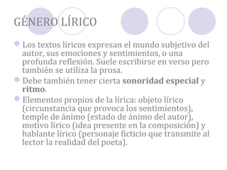 GÉNERO LÍRICO
Los textos líricos expresan el mundo subjetivo del
 autor, sus emociones y sentimientos, o una
 profunda reflexión. Suele escribirse en verso pero
 también se utiliza la prosa.
Debe también tener cierta sonoridad especial y
 ritmo.
Elementos propios de la lírica: objeto lírico
 (circunstancia que provoca los sentimientos),
 temple de ánimo (estado de ánimo del autor),
 motivo lírico (idea presente en la composición) y
 hablante lírico (personaje ficticio que transmite al
 lector la realidad del poeta).
 