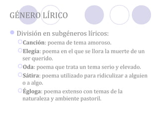 GÉNERO LÍRICO

División en subgéneros líricos:
  Canción: poema de tema amoroso.
  Elegía: poema en el que se llora la muerte de un
   ser querido.
  Oda: poema que trata un tema serio y elevado.
  Sátira: poema utilizado para ridiculizar a alguien
   o a algo.
  Égloga: poema extenso con temas de la
   naturaleza y ambiente pastoril.
 