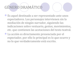 GÉNERO DRAMÁTICO
Es aquel destinado a ser representado ante unos
 espectadores. Los personajes intervienen sin la
 mediación de ningún narrador, siguiendo las
 indicaciones sobre vestuario, gestos, movimientos,
 etc. que contienen las acotaciones del texto teatral.
La acción es directamente presenciada por el
 espectador, por ello lo principal es lo que ocurre y
 no lo que verdaderamente está escrito.
 