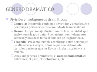GÉNERO DRAMÁTICO
División en subgéneros dramáticos:
   Comedia: Desarrolla conflictos divertidos y amables, con
    personajes pertenecientes al mundo de la normalidad.
   Drama: Los personajes luchan contra la adversidad, que
    suele causarle gran daño. Pueden intervenir elementos
    cómicos y entonces toma el nombre de tragicomedia.
   Tragedia: Presenta terribles conflictos entre personajes
    de alta alcurnia –reyes, héroes- que son víctimas de
    terribles pasiones que les llevan a la destrucción y a la
    muerte.
   Otros subgéneros dramáticos: el auto sacramental, el
    entremés, el paso, el melodrama, etc.
 