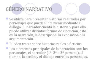 GÉNERO NARRATIVO
Se utiliza para presentar historias realizadas por
 personajes que pueden intervenir mediante el
 diálogo. El narrador cuenta la historia y para ello
 puede utilizar distintas formas de elocución, esto
 es, la narración, la descripción, la exposición o la
 argumentación.
Pueden tratar sobre historias reales o ficticias.
Los elementos principales de la narración son: los
 personajes, el narrador (1ª, 2ª o 3ª persona), el
 tiempo, la acción y el diálogo entre los personajes.
 