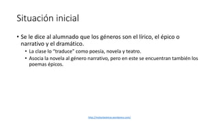 Situación inicial 
• Se le dice al alumnado que los géneros son el lírico, el épico o 
narrativo y el dramático. 
• La clase lo “traduce” como poesía, novela y teatro. 
• Asocia la novela al género narrativo, pero en este se encuentran también los 
poemas épicos. 
http://molanlasletras.wordpress.com/ 
 