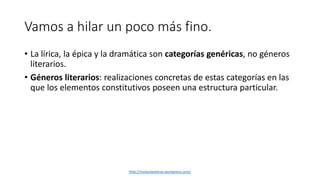 Vamos a hilar un poco más fino. 
• La lírica, la épica y la dramática son categorías genéricas, no géneros 
literarios. 
• Géneros literarios: realizaciones concretas de estas categorías en las 
que los elementos constitutivos poseen una estructura particular. 
http://molanlasletras.wordpress.com/ 
 