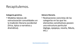 Recapitulemos. 
Categoría genérica. 
• Modelos básicos de 
estructuración consolidados en 
la tradición literaria occidental 
(lírica, épica o narrativa y 
dramática). 
Género literario. 
• Realizaciones concretas de las 
categorías en las que los 
elementos constitutivos poseen 
una estructura particular 
(égloga, epopeya, novela, fábula, 
etc.) 
http://molanlasletras.wordpress.com/ 
