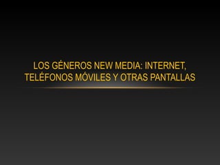 LOS GÉNEROS NEW MEDIA: INTERNET,
TELÉFONOS MÓVILES Y OTRAS PANTALLAS
 