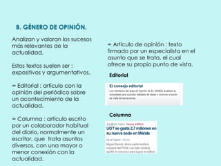 B. GÉNERO DE OPINIÓN.
Analizan y valoran los sucesos
más relevantes de la
actualidad.
Estos textos suelen ser :
expositivos y argumentativos.
∞ Editorial : artículo con la
opinión del periódico sobre
un acontecimiento de la
actualidad.
∞ Columna : artículo escrito
por un colaborador habitual
del diario, normalmente un
escritor, que trata asuntos
diversos, con una mayor o
menor conexión con la
actualidad.
∞ Artículo de opinión : texto
firmado por un especialista en el
asunto que se trata, el cual
ofrece su propio punto de vista.
Editorial
Columna
 