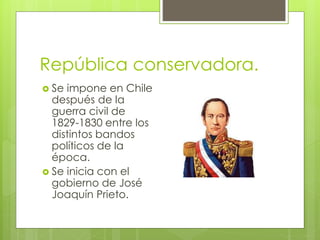 República conservadora. 
 Se impone en Chile 
después de la 
guerra civil de 
1829-1830 entre los 
distintos bandos 
políticos de la 
época. 
 Se inicia con el 
gobierno de José 
Joaquín Prieto. 
 