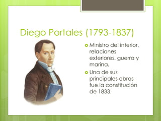 Diego Portales (1793-1837) 
 Ministro del interior, 
relaciones 
exteriores, guerra y 
marina. 
 Una de sus 
principales obras 
fue la constitución 
de 1833. 
 