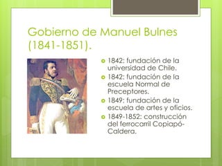 Gobierno de Manuel Bulnes 
(1841-1851). 
 1842: fundación de la 
universidad de Chile. 
 1842: fundación de la 
escuela Normal de 
Preceptores. 
 1849: fundación de la 
escuela de artes y oficios. 
 1849-1852: construcción 
del ferrocarril Copiapó- 
Caldera. 
 