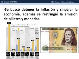 -Se buscó detener la inflación y sincerar la
economía, además se restringió la emisión
de billetes y monedas.
XI- Unidad : HISTORIA I.E.P «Nuestra Señora de Guadalupe»
 