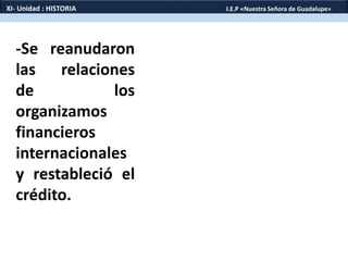 -Se reanudaron
las relaciones
de los
organizamos
financieros
internacionales
y restableció el
crédito.
XI- Unidad : HISTORIA I.E.P «Nuestra Señora de Guadalupe»
 
