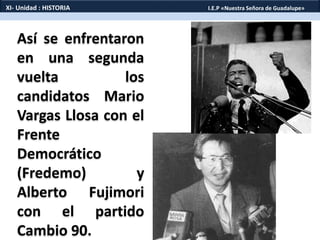 Así se enfrentaron
en una segunda
vuelta los
candidatos Mario
Vargas Llosa con el
Frente
Democrático
(Fredemo) y
Alberto Fujimori
con el partido
Cambio 90.
XI- Unidad : HISTORIA I.E.P «Nuestra Señora de Guadalupe»
 