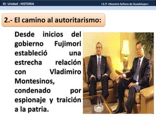 2.- El camino al autoritarismo:
Desde inicios del
gobierno Fujimori
estableció una
estrecha relación
con Vladimiro
Montesinos,
condenado por
espionaje y traición
a la patria.
XI- Unidad : HISTORIA I.E.P «Nuestra Señora de Guadalupe»
 